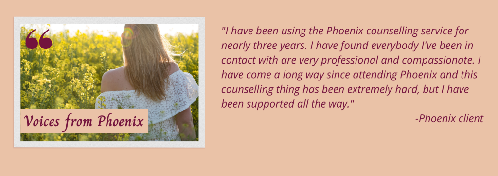 Phoenix voices testimonial which reads: "I have been using the Phoenix counselling service for nearly three years. I have found everybody I've been in contact with are very professional and compassionate. I have come a long way since attending Phoenix and this counselling thing has been extremely hard, but I have been supported all the way." -Phoenix client